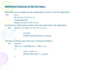 Additional features of the for loop :
More than one variable can be initialized at a time in the for statement.
Ex: p=1;
for (n=0; n<17; n++)
is equivalent to
for(p=1,n=0; n<17; n++)
Increment or Decrement section also has more than one statement.
Ex: for(n=1, m=50; n<=m; n++, m--)
{
p=m/n;
printf(“%d %d %dn”, n,m,p);
}
The test condition may have any compound relation.
Ex: sum=0;
for(i=1; i<20 && sum < 100; i++)
{
sum = sum +i;
printf(“%d %dn”, i, sum);
}
 