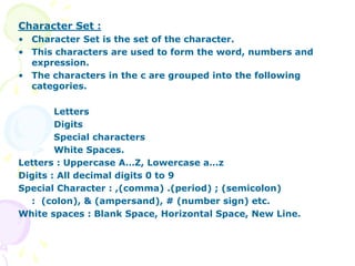Character Set :
• Character Set is the set of the character.
• This characters are used to form the word, numbers and
expression.
• The characters in the c are grouped into the following
categories.
Letters
Digits
Special characters
White Spaces.
Letters : Uppercase A…Z, Lowercase a…z
Digits : All decimal digits 0 to 9
Special Character : ,(comma) .(period) ; (semicolon)
: (colon), & (ampersand), # (number sign) etc.
White spaces : Blank Space, Horizontal Space, New Line.
 