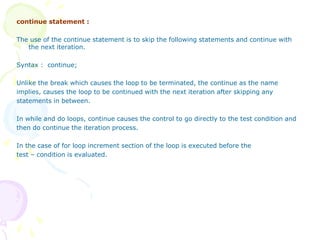 continue statement :
The use of the continue statement is to skip the following statements and continue with
the next iteration.
Syntax : continue;
Unlike the break which causes the loop to be terminated, the continue as the name
implies, causes the loop to be continued with the next iteration after skipping any
statements in between.
In while and do loops, continue causes the control to go directly to the test condition and
then do continue the iteration process.
In the case of for loop increment section of the loop is executed before the
test – condition is evaluated.
 