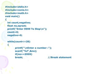 #include<stdio.h>
#include<conio.h>
#include<math.h>
void main()
{
int count,negative;
float no,sqroot;
printf("Enter 9999 To Stopn");
count=0;
negative=0;
while(count<=20)
{
printf("nEnter a number :");
scanf("%f",&no);
if(no==9999)
break; //Break statement
 