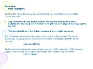 Same way,
float height[50];
Declares the height to be an array containing 50 real elements. Any subscript to
0 to 49 are valid.
• Any references to the arrays outside the declared limits would not
necessarily cause an error. Rather, it might result in unpredictable program
results.
• The size should be either integer constant or symbolic constant.
The C language treats character string simply as array of characters. The size in
a character string represents the maximum number of characters that the string
can hold.
char name[10] ;
Declare name as a character array variable that can hold a maximum of 10 characters.
Suppose we read the following string constant into the string variable name.
“WELL DONE”
 