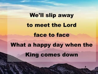 We'll slip away
to meet the Lord
face to face
What a happy day when the
King comes down
 