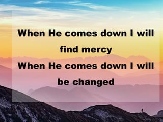 When He comes down I will
find mercy
When He comes down I will
be changed
 