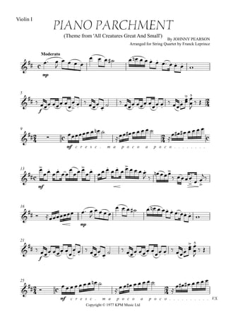 
Copyright © 1977 KPM Music Ltd
Moderato
Violin I
PIANO PARCHMENT
(Theme from 'All Creatures Great And Small')
By JOHNNY PEARSON
Arranged for String Quartet by Franck Leprince


mp
 

   
              
5


 
f
  



  
    
 
  
 



 


9
 
 
 
mf c r e s c . m a p o c o a p o c o . . . . . . . .
   
      

      

13


mf





 

 
 
     
 
 
   

16

  
mp
  

   
           
21

 
f
  



  
    
 
  
 



 


25
 

V.S.

 
mf c r e s c . m a p o c o a p o c o . . . . . . . . . .
        
        

      
 