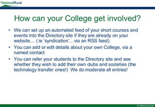 How can your College get involved? We can set up an automated feed of your short courses and events into the Directory site if they are already on your website… ( ie ‘syndication’…via an RSS feed). You can add or edit details about your own College, via a named contact You can refer your students to the Directory site and see whether they wish to add their own clubs and societies (the technology transfer ones!)  We do moderate all entries! 
