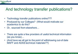 And technology transfer publications? Technology transfer publications online??? Produced by our Colleges?  (What would motivate our academics to do this? Or, -sourced from elsewhere… There are quite a few providers of useful technical information (as you know)… (And have we all got to the point of withdrawing out-of date MAFF and ADAS technical materials??) 