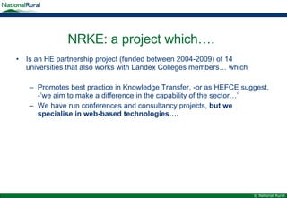 NRKE: a project which…. Is an HE partnership project (funded between 2004-2009) of 14 universities that also works with Landex Colleges members… which Promotes best practice in Knowledge Transfer, -or as HEFCE suggest, -’we aim to make a difference in the capability of the sector…’ We have run conferences and consultancy projects,  but we specialise in web-based technologies….  