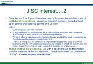 JISC interest….2 Over the last 2 or 3 years there has been a focus on the establishment of  Institutional Repositories..  Largely of research papers… based around open source products like Eprints and Dspace. But…. Our Colleges do very little research… In aggregating all our staff together we would constitute a medium sized university. (Each college is about the size of a university department). We can’t afford a repository each.. And also Google wouldn’t find small repositories, as Google looks at large well-connected sites first… There is a strong case for us to have a single sectoral repository, using a common taxonomy, and the very latest technologies i.e. developed in a Web 2.0 fashion, and fully online, ‘legacy-free’.. And not open-source, but designed for what we want… That is what we are proposing..  But with a specific focus on technology transfer materials in the first instance… tentatively called ‘the Landbased Library’ ..  Possibly ‘plugging the ADAS Gap’? 