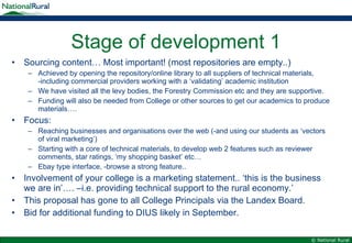 Stage of development 1 Sourcing content… Most important! (most repositories are empty..) Achieved by opening the repository/online library to all suppliers of technical materials, -including commercial providers working with a ‘validating’ academic institution We have visited all the levy bodies, the Forestry Commission etc and they are supportive. Funding will also be needed from College or other sources to get our academics to produce materials…. Focus: Reaching businesses and organisations over the web (-and using our students as ‘vectors of viral marketing’) Starting with a core of technical materials, to develop web 2 features such as reviewer comments, star ratings, ‘my shopping basket’ etc… Ebay type interface, -browse a strong feature.. Involvement of your college is a marketing statement.. ‘this is the business we are in’…. –i.e. providing technical support to the rural economy.’ This proposal has gone to all College Principals via the Landex Board. Bid for additional funding to DIUS likely in September. 
