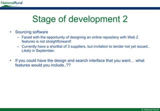 Stage of development 2 Sourcing software Faced with the opportunity of designing an online repository with Web 2 features is not straightforward! Currently have a shortlist of 3 suppliers, but invitation to tender not yet issued.. Likely in September. If you could have the design and search interface that you want… what features would you include..?? 