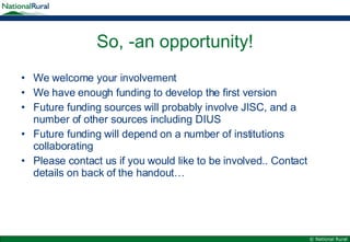 So, -an opportunity! We welcome your involvement We have enough funding to develop the first version Future funding sources will probably involve JISC, and a number of other sources including DIUS Future funding will depend on a number of institutions collaborating Please contact us if you would like to be involved.. Contact details on back of the handout… 