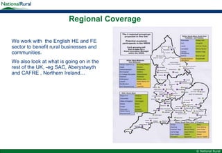 Regional Coverage We work with  the English HE and FE sector to benefit rural businesses and communities. We also look at what is going on in the rest of the UK, -eg SAC, Aberystwyth and CAFRE , Northern Ireland… 