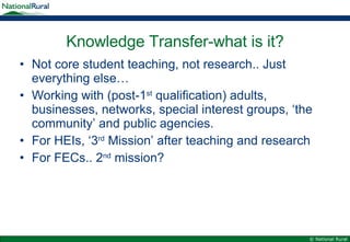Knowledge Transfer-what is it? Not core student teaching, not research.. Just everything else… Working with (post-1 st  qualification) adults, businesses, networks, special interest groups, ‘the community’ and public agencies. For HEIs, ‘3 rd  Mission’ after teaching and research For FECs.. 2 nd  mission? 