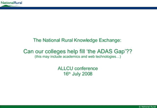 The National Rural Knowledge Exchange:  Can our colleges help fill ‘the ADAS Gap’?? (this may include academics and web technologies…) ALLCU conference 16 th  July 2008 