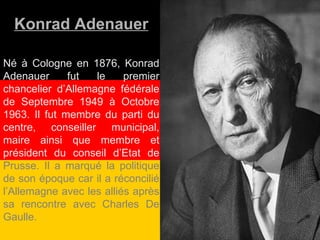 Konrad Adenauer Né à Cologne en 1876, Konrad Adenauer fut le premier chancelier d’Allemagne fédérale de Septembre 1949 à Octobre 1963. Il fut membre du parti du centre, conseiller municipal, maire ainsi que membre et président du conseil d’Etat de  Prusse. Il a marqué la politique de son époque car il a réconcilié l’Allemagne avec les alliés après sa rencontre avec Charles De Gaulle. 