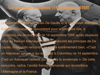La  première rencontre (14 septembre 1958) Le président français Charles De Gaulle et le chancelier allemand  Konrad  Adenauer se rencontrent pour la première fois  à  Colombey-les-deux-Églises le 14 septembre 1958 après plusieurs  refus de Konrad Adenauer. Celui-ci redoutait les principes de De  Gaulle. Mais cette rencontre se passa extrêmement bien. «C'est  un Adenauer soucieux qui se rendit à Colombey ce 14 septembre.  C'est un Adenauer radieux qui le quitta le lendemain ». De cette  rencontre, naîtra, l’amitié franco-allemande qui réconciliera  l’Allemagne et la France. 