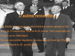 D’autres rencontres … De Gaulle et Adenauer se rencontrèrent encore plusieurs fois  entre le 14 septembre 1958 et le 22 janvier 1963 aussi bien en  France qu’en Allemagne.  De ces rencontres régulières, se discutera le traité de l’Elysée  qui sera signé le 22  janvier 1963. 
