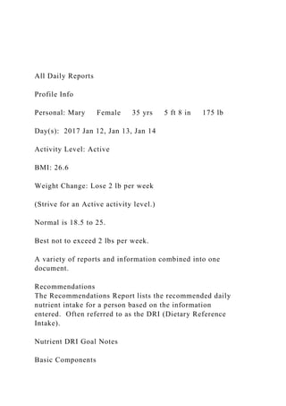 All Daily Reports
Profile Info
Personal: Mary Female 35 yrs 5 ft 8 in 175 lb
Day(s): 2017 Jan 12, Jan 13, Jan 14
Activity Level: Active
BMI: 26.6
Weight Change: Lose 2 lb per week
(Strive for an Active activity level.)
Normal is 18.5 to 25.
Best not to exceed 2 lbs per week.
A variety of reports and information combined into one
document.
Recommendations
The Recommendations Report lists the recommended daily
nutrient intake for a person based on the information
entered. Often referred to as the DRI (Dietary Reference
Intake).
Nutrient DRI Goal Notes
Basic Components
 