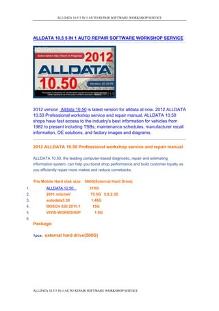 ALLDATA 10.5 5 IN 1 AUTO REPAIR SOFTWARE WORKSHOP SERVICE




     ALLDATA 10.5 5 IN 1 AUTO REPAIR SOFTWARE WORKSHOP SERVICE




     2012 version Alldata 10.50 is latest version for alldata at now. 2012 ALLDATA
     10.50 Professional workshop service and repair manual, ALLDATA 10.50
     shops have fast access to the industry's best information for vehicles from
     1982 to present including TSBs, maintenance schedules, manufacturer recall
     information, OE solutions, and factory images and diagrams.


     2012 ALLDATA 10.50 Professional workshop service and repair manual

     ALLDATA 10.50, the leading computer-based diagnostic, repair and estimating
     information system, can help you boost shop performance and build customer loyalty as
     you efficiently repair more makes and reduce comebacks.

     The Mobile Hard disk size: 500G(External Hard Drive)
1.          ALLDATA 10.50           319G
2.          2011 mitchell            75.5G 5.8.2.35
3.          autodata3.38             1.46G
4.          BOSCH ESI 2011-1          15G
5.          VIVID WORDSHOP             1.9G
6.
     Package:

     1pcs: external hard drive(500G)




     ALLDATA 10.5 5 IN 1 AUTO REPAIR SOFTWARE WORKSHOP SERVICE
 