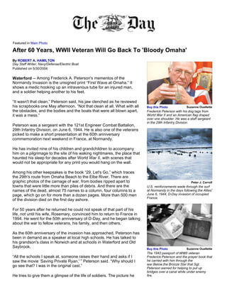 Featured in Main Photo

After 60 Years, WWII Veteran Will Go Back To 'Bloody Omaha'
By ROBERT A. HAMILTON
Day Staff Writer, Navy/Defense/Electric Boat
Published on 5/30/2004

Waterford -- Among Frederick A. Peterson's mementos of the
Normandy Invasion is the unsigned print “First Wave at Omaha.” It
shows a medic hooking up an intravenous tube for an injured man,
and a soldier helping another to his feet.

“It wasn't that clean,” Peterson said, his jaw clenched as he reviewed
his scrapbooks one May afternoon. “Not that clean at all. What with all    Buy this Photo             Suzanne Ouellette
the obstacles, and the bodies and the boats that were all blown apart,     Frederick Peterson with his dog tags from
it was a mess.”                                                            World War II and an American flag draped
                                                                           over one shoulder. He was a staff sergeant
                                                                           in the 29th Infantry Division.
Peterson was a sergeant with the 121st Engineer Combat Battalion,
29th Infantry Division, on June 6, 1944. He is also one of the veterans
picked to make a short presentation at the 60th anniversary
commemoration next weekend in France, at Normandy.

He has invited nine of his children and grandchildren to accompany
him on a pilgrimage to the site of his waking nightmares, the place that
haunted his sleep for decades after World War II, with scenes that
would not be appropriate for any print you would hang on the wall.

Among his other keepsakes is the book “29, Let's Go,” which traces
the 29th's route from Omaha Beach to the Elbe River. There are
graphic photos of the carnage of war, from bodies ripped apart to                                        Peter J. Carroll
towns that were little more than piles of debris. And there are the        U.S. reinforcements wade through the surf
names of the dead, almost 75 names to a column, four columns to a          at Normandy in the days following the Allies'
page, which go on for more than a dozen pages. More than 500 men           June 6, 1944, D-Day invasion of occupied
                                                                           France.
of the division died on the first day ashore.

For 50 years after he returned he could not speak of that part of his
life, not until his wife, Rosemary, convinced him to return to France in
1994. He went for the 50th anniversary of D-Day, and he began talking
about the war to fellow veterans, his family, and then others.

As the 60th anniversary of the invasion has approached, Peterson has
been in demand as a speaker at local high schools. He has talked to
his grandson's class in Norwich and at schools in Waterford and Old
Saybrook.                                                                  Buy this Photo             Suzanne Ouellette
                                                                           The 1942 passport of WWII veteran
“All the schools I speak at, someone raises their hand and asks if I       Frederick Peterson and the prayer book that
saw the movie ‘Saving Private Ryan,' ” Peterson said. “Why should I        he carried with him through the
go see that? I was in the original cast.”                                  war.Below,the Bronze Star that Sgt.
                                                                           Peterson earned for helping to put up
                                                                           bridges over a canal while under enemy
He tries to give them a glimpse of the life of soldiers. The picture he    fire.
 