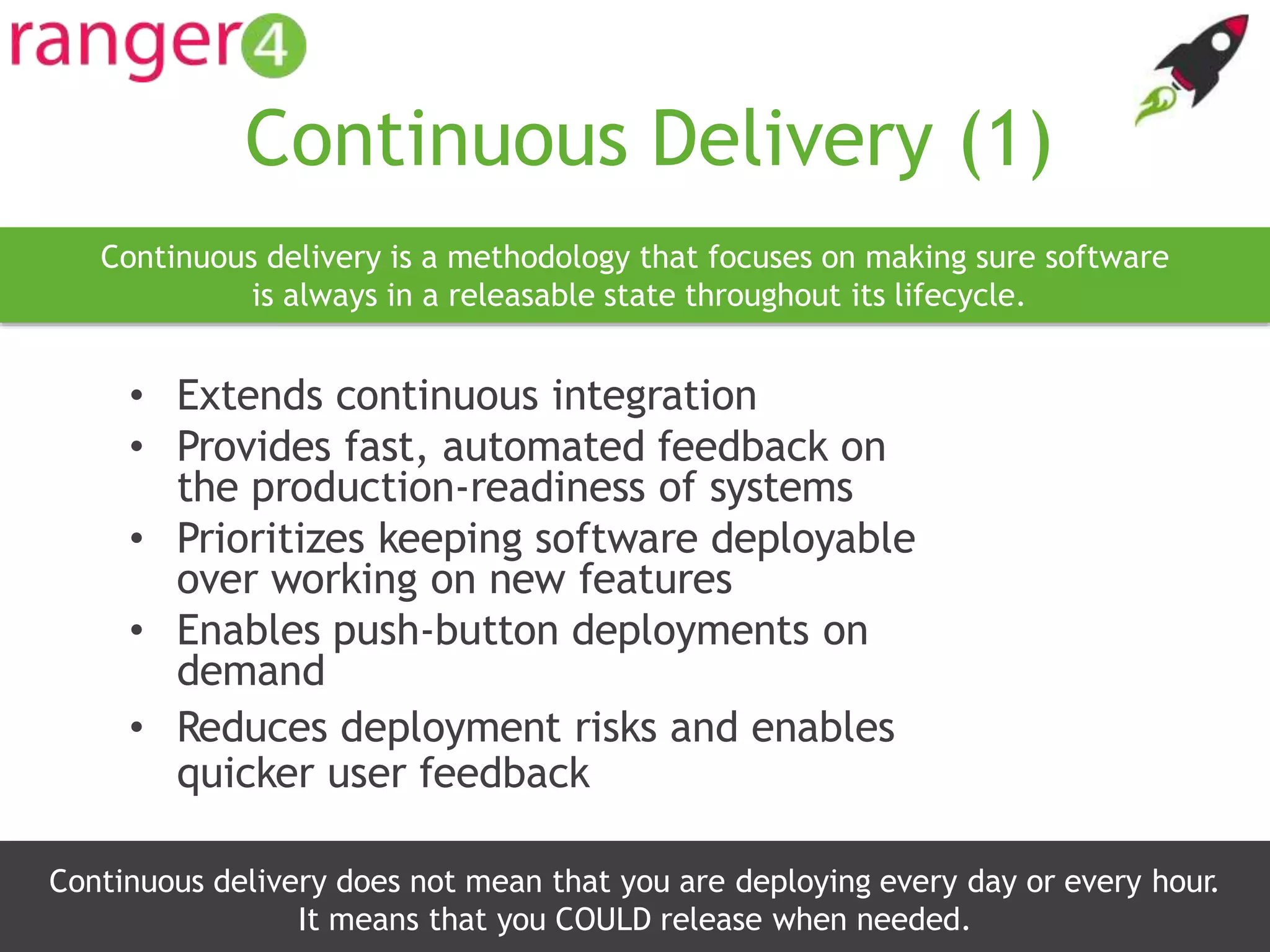www.ranger4.com DevOpstastic
Continuous Delivery (1)
• Extends continuous integration
• Provides fast, automated feedback on
the production-readiness of systems
• Prioritizes keeping software deployable
over working on new features
• Enables push-button deployments on
demand
• Reduces deployment risks and enables
quicker user feedback
12
Continuous delivery is a methodology that focuses on making sure software
is always in a releasable state throughout its lifecycle.
Continuous delivery does not mean that you are deploying every day or every hour.
It means that you COULD release when needed.
 