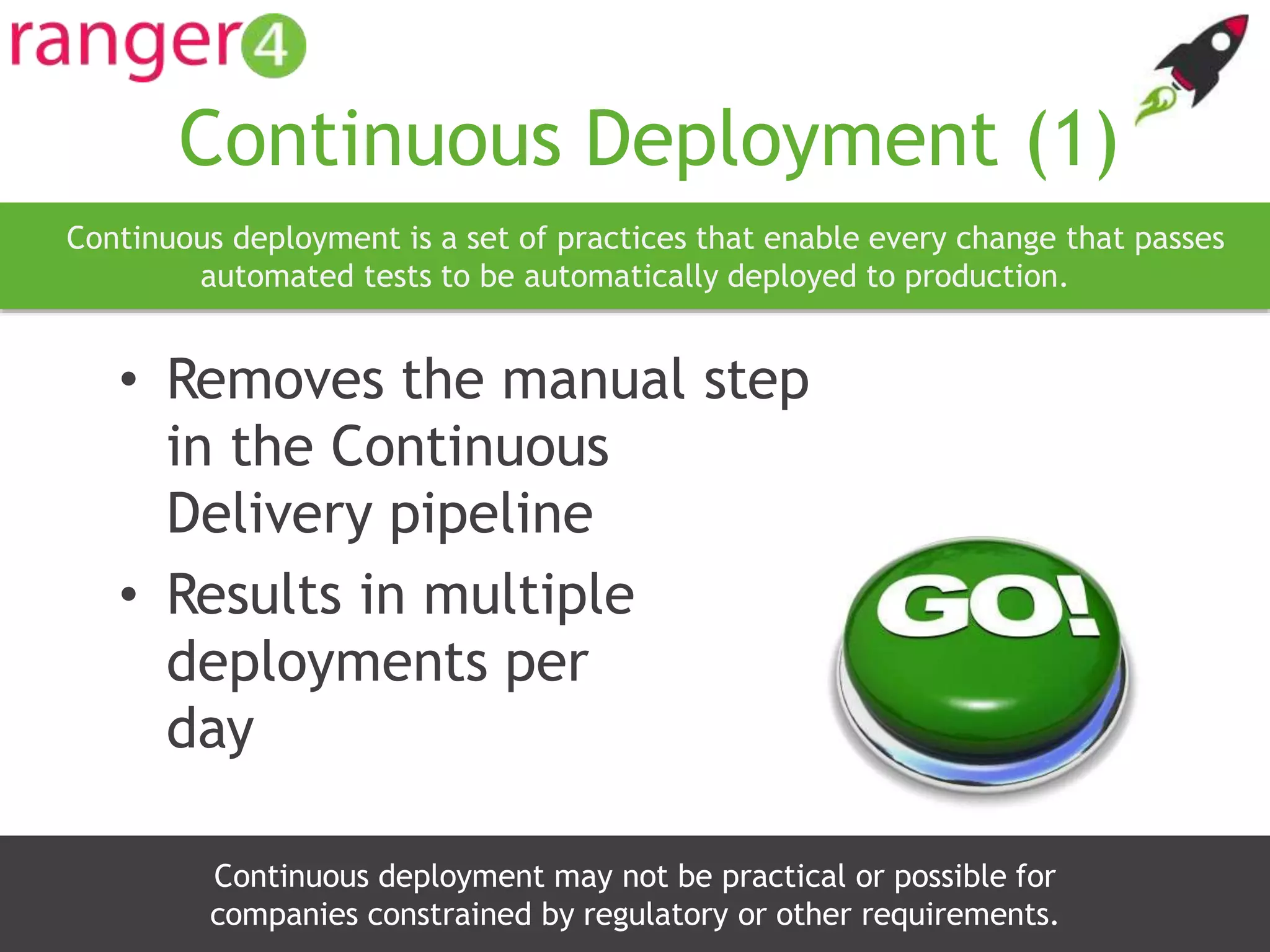 www.ranger4.com DevOpstastic
Continuous Deployment (1)
• Removes the manual step
in the Continuous
Delivery pipeline
• Results in multiple
deployments per
day
21
Continuous deployment is a set of practices that enable every change that passes
automated tests to be automatically deployed to production.
Continuous deployment may not be practical or possible for
companies constrained by regulatory or other requirements.
 