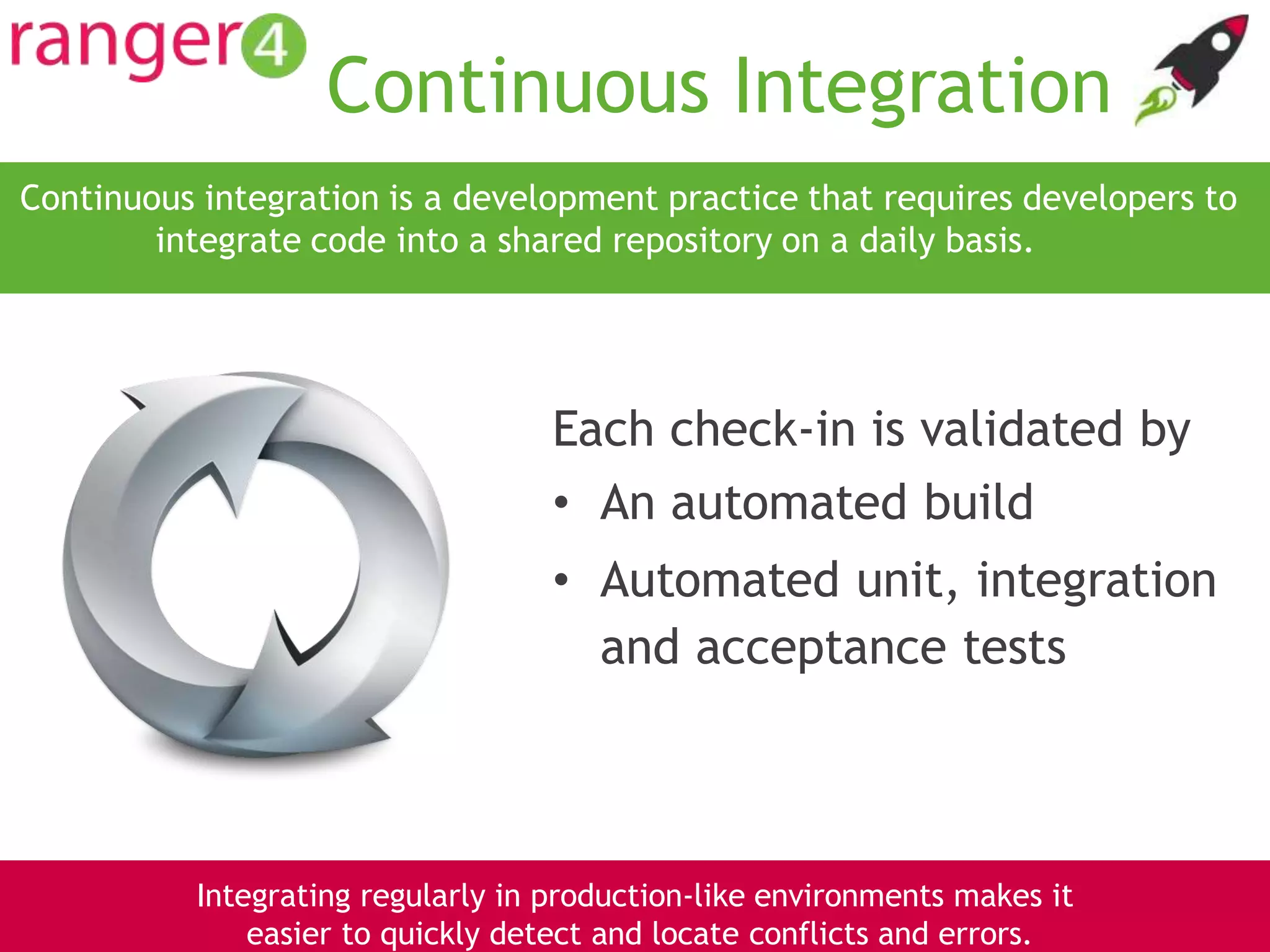 www.ranger4.com DevOpstastic
Continuous Integration
Each check-in is validated by
• An automated build
• Automated unit, integration
and acceptance tests
Continuous integration is a development practice that requires developers to
integrate code into a shared repository on a daily basis.
9
Integrating regularly in production-like environments makes it
easier to quickly detect and locate conflicts and errors.
 