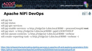 TRACK: MODERN INFRASTRUCTURE
https://dev.to/tspannhw/automating-starting-services-in-apache-nifi-and-applying-parameters-5h4n
https://github.com/tspannhw/ApacheConAtHome2020/blob/main/scripts/setupnifi.sh
niﬁ pg-list
niﬁ pg-status
niﬁ pg-get-services
niﬁ pg-enable-services -u http:/
/edge2ai-1.dim.local:8080 --processGroupId root
niﬁ pg-start -u http:/
/edge2ai-1.dim.local:8080 -pgid LOOKTHISUP
niﬁ list-param-contexts -u http:/
/edge2ai-1.dim.local:8080 -verbose
niﬁ create-reporting-task -u http:/
/edge2ai-1.dim.local:8080 -verbose -i
Apache NiFi DevOps
 