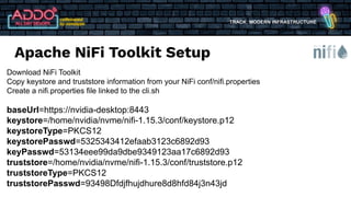 TRACK: MODERN INFRASTRUCTURE
Download NiFi Toolkit
Copy keystore and truststore information from your NiFi conf/nifi.properties
Create a nifi.properties file linked to the cli.sh
baseUrl=https://nvidia-desktop:8443
keystore=/home/nvidia/nvme/nifi-1.15.3/conf/keystore.p12
keystoreType=PKCS12
keystorePasswd=5325343412efaab3123c6892d93
keyPasswd=53134eee99da9dbe9349123aa17c6892d93
truststore=/home/nvidia/nvme/nifi-1.15.3/conf/truststore.p12
truststoreType=PKCS12
truststorePasswd=93498Dfdjfhujdhure8d8hfd84j3n43jd
Apache NiFi Toolkit Setup
 