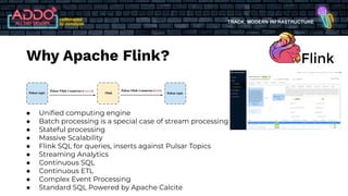 TRACK: MODERN INFRASTRUCTURE
● Uniﬁed computing engine
● Batch processing is a special case of stream processing
● Stateful processing
● Massive Scalability
● Flink SQL for queries, inserts against Pulsar Topics
● Streaming Analytics
● Continuous SQL
● Continuous ETL
● Complex Event Processing
● Standard SQL Powered by Apache Calcite
Why Apache Flink?
 