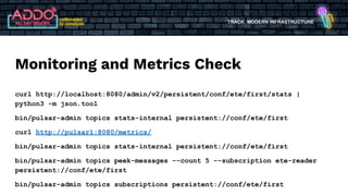 TRACK: MODERN INFRASTRUCTURE
Monitoring and Metrics Check
curl http://localhost:8080/admin/v2/persistent/conf/ete/first/stats |
python3 -m json.tool
bin/pulsar-admin topics stats-internal persistent://conf/ete/first
curl http://pulsar1:8080/metrics/
bin/pulsar-admin topics stats-internal persistent://conf/ete/first
bin/pulsar-admin topics peek-messages --count 5 --subscription ete-reader
persistent://conf/ete/first
bin/pulsar-admin topics subscriptions persistent://conf/ete/first
 