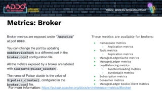 TRACK: MODERN INFRASTRUCTURE
Metrics: Broker
Broker metrics are exposed under "/metrics"
at port 8080.
You can change the port by updating
webServicePort to a different port in the
broker.conf configuration file.
All the metrics exposed by a broker are labeled
with cluster=${pulsar_cluster}.
The name of Pulsar cluster is the value of
${pulsar_cluster}, configured in the
broker.conf file.
These metrics are available for brokers:
● Namespace metrics
○ Replication metrics
● Topic metrics
○ Replication metrics
● ManagedLedgerCache metrics
● ManagedLedger metrics
● LoadBalancing metrics
○ BundleUnloading metrics
○ BundleSplit metrics
● Subscription metrics
● Consumer metrics
● ManagedLedger bookie client metrics
For more information: https://pulsar.apache.org/docs/en/reference-metrics/#broker
 