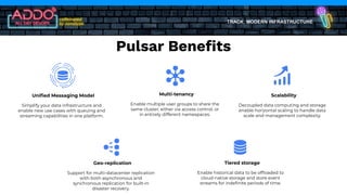 TRACK: MODERN INFRASTRUCTURE
Uniﬁed Messaging Model
Simplify your data infrastructure and
enable new use cases with queuing and
streaming capabilities in one platform.
Multi-tenancy
Enable multiple user groups to share the
same cluster, either via access control, or
in entirely different namespaces.
Scalability
Decoupled data computing and storage
enable horizontal scaling to handle data
scale and management complexity.
Geo-replication
Support for multi-datacenter replication
with both asynchronous and
synchronous replication for built-in
disaster recovery.
Tiered storage
Enable historical data to be ofﬂoaded to
cloud-native storage and store event
streams for indeﬁnite periods of time.
Pulsar Beneﬁts
 