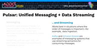 TRACK: MODERN INFRASTRUCTURE
Messaging
Ideal for work queues that do not
require tasks to be performed in a
particular order—for example,
sending one email message to many
recipients.
RabbitMQ and Amazon SQS are
examples of popular queue-based
message systems.
.. and Streaming
Works best in situations where the
order of messages is important—for
example, data ingestion.
Kafka and Amazon Kinesis are
examples of messaging systems that
use streaming semantics for
consuming messages.
Pulsar: Uniﬁed Messaging + Data Streaming
 