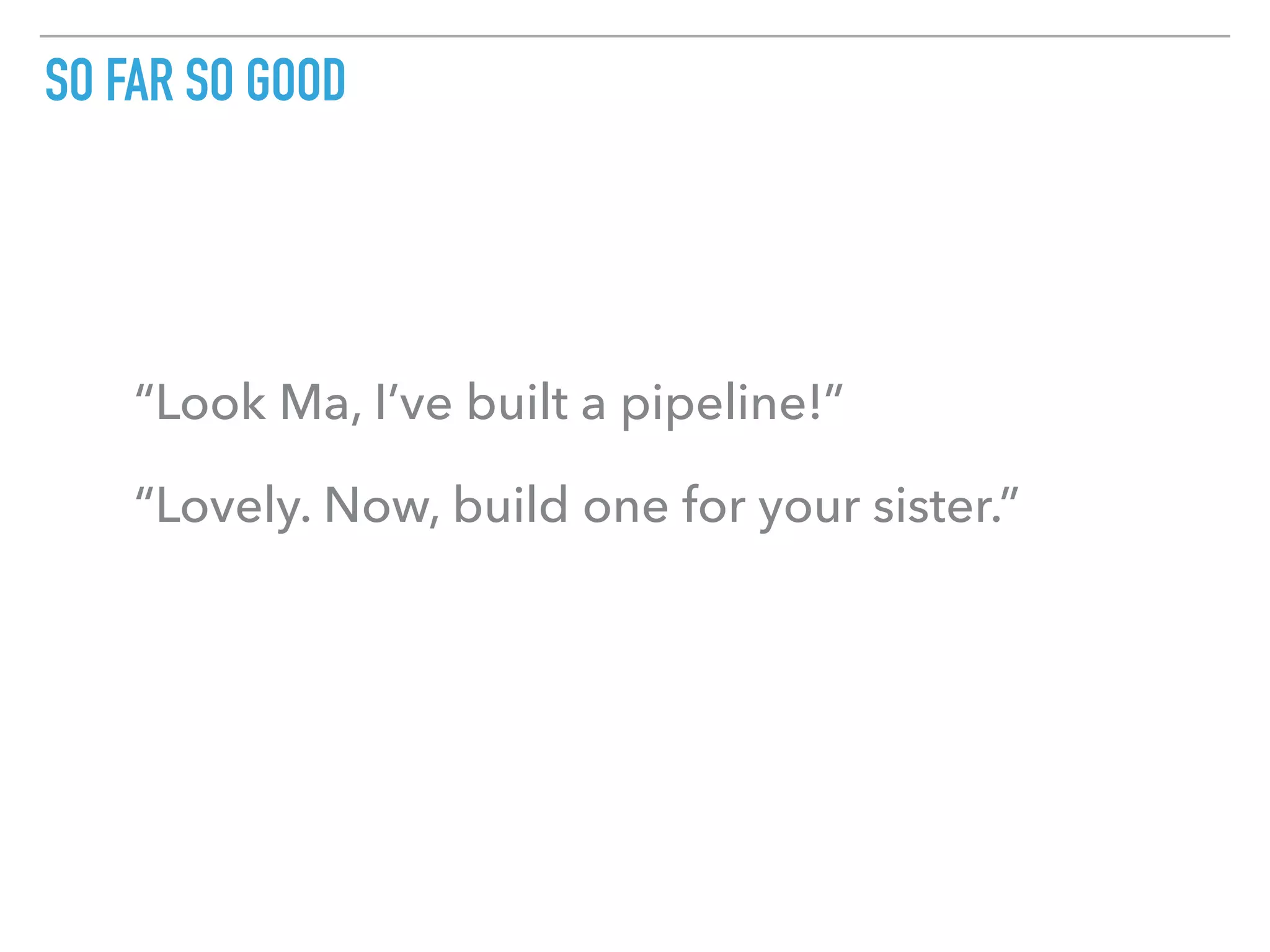 SO FAR SO GOOD
“Look Ma, I’ve built a pipeline!”
“Lovely. Now, build one for your sister.”
 