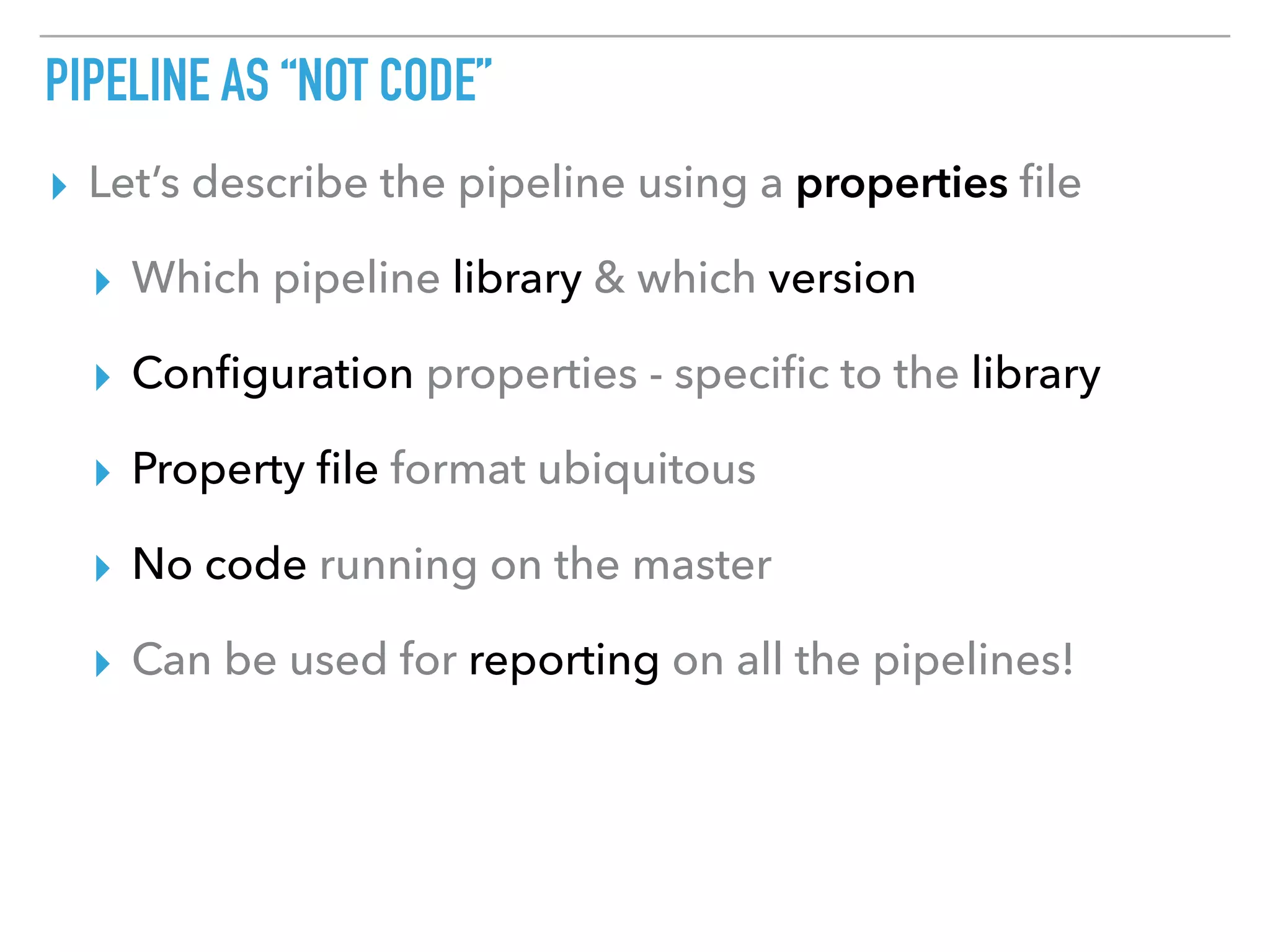 PIPELINE AS “NOT CODE”
▸ Let’s describe the pipeline using a properties ﬁle
▸ Which pipeline library & which version
▸ Conﬁguration properties - speciﬁc to the library
▸ Property ﬁle format ubiquitous
▸ No code running on the master
▸ Can be used for reporting on all the pipelines!
 
