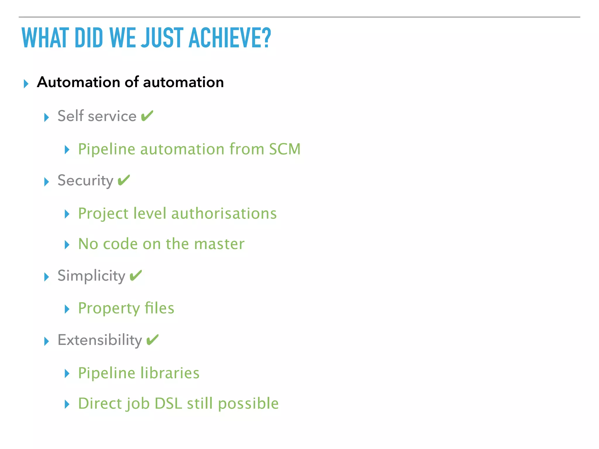 WHAT DID WE JUST ACHIEVE?
▸ Automation of automation
▸ Self service ✔
▸ Pipeline automation from SCM
▸ Security ✔
▸ Project level authorisations
▸ No code on the master
▸ Simplicity ✔
▸ Property ﬁles
▸ Extensibility ✔
▸ Pipeline libraries
▸ Direct job DSL still possible
 