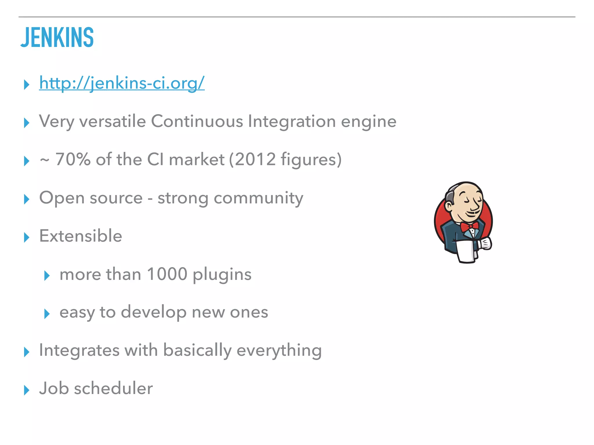 JENKINS
▸ http://jenkins-ci.org/
▸ Very versatile Continuous Integration engine
▸ ~ 70% of the CI market (2012 ﬁgures)
▸ Open source - strong community
▸ Extensible
▸ more than 1000 plugins
▸ easy to develop new ones
▸ Integrates with basically everything
▸ Job scheduler
 