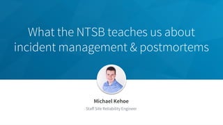 What the NTSB teaches us about
incident management & postmortems
Michael Kehoe
Staff Site Reliability Engineer
 