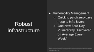 Robust
Infrastructure
● Vulnerability Management
○ Quick to patch zero days
- app to infra layers
○ One New Zero-Day
Vulnerability Discovered
on Average Every
Week*
*https://www.symantec.com/en/aa/about/newsroom/press-releases/2016/s
ymantec_0413_01
 