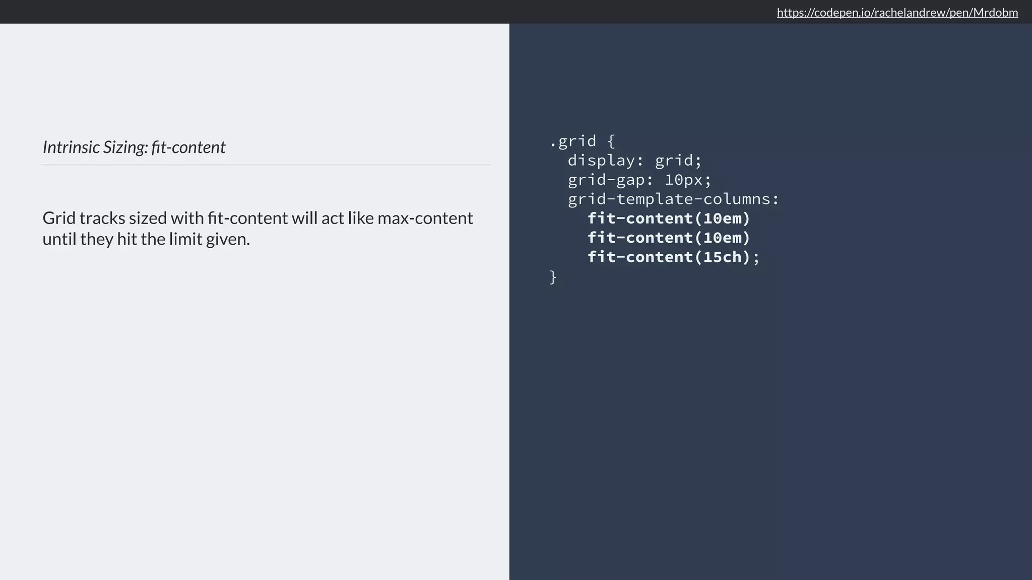 Intrinsic Sizing: ﬁt-content Grid tracks sized with ﬁt-content will act like max-content until they hit the limit given. .grid { display: grid; grid-gap: 10px; grid-template-columns: fit-content(10em) fit-content(10em) fit-content(15ch); } https://codepen.io/rachelandrew/pen/Mrdobm 