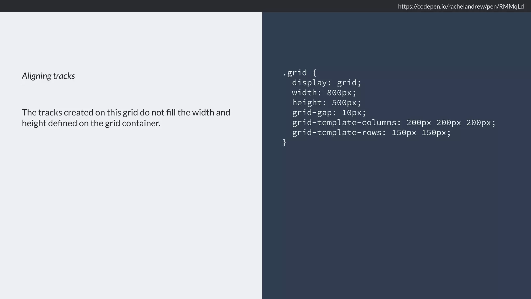 Aligning tracks The tracks created on this grid do not ﬁll the width and height deﬁned on the grid container. .grid { display: grid; width: 800px; height: 500px; grid-gap: 10px; grid-template-columns: 200px 200px 200px; grid-template-rows: 150px 150px; } https://codepen.io/rachelandrew/pen/RMMqLd 