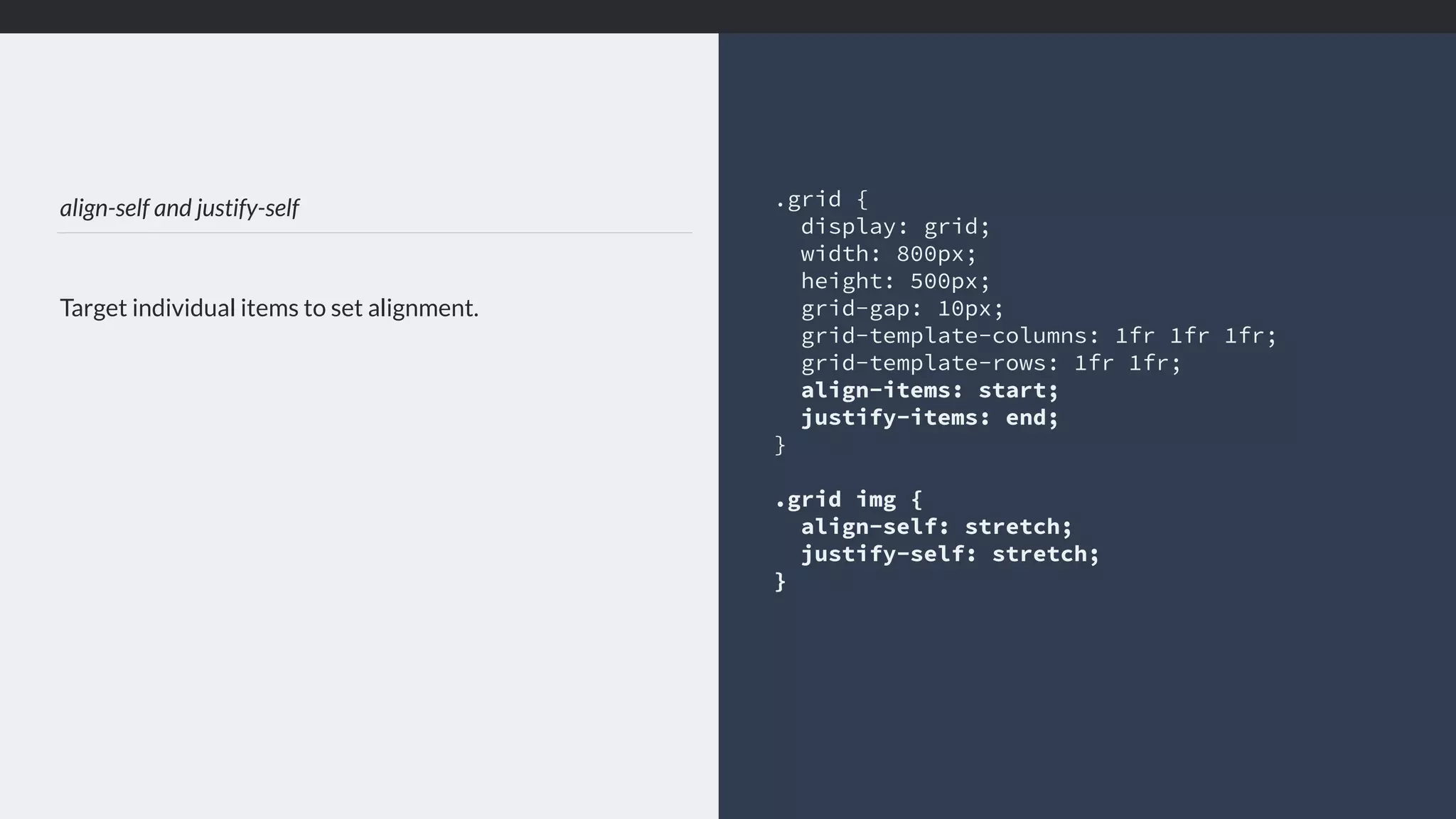 align-self and justify-self Target individual items to set alignment. .grid { display: grid; width: 800px; height: 500px; grid-gap: 10px; grid-template-columns: 1fr 1fr 1fr; grid-template-rows: 1fr 1fr; align-items: start; justify-items: end; } .grid img { align-self: stretch; justify-self: stretch; } 