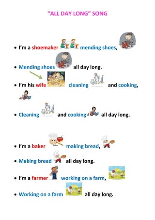 “ALL DAY LONG” SONG




 I’m a shoemaker            mending shoes,


 Mending shoes           all day long.


 I’m his wife          cleaning          and cooking,




 Cleaning          and cooking        all day long.




 I’m a baker          making bread,

 Making bread         all day long.

 I’m a farmer       working on a farm,

 Working on a farm            all day long.
 