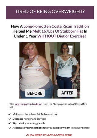 TIRED OF BEING OVERWEIGHT?
How A Long-Forgotten Costa Rican Tradition
Helped Me Melt 167Lbs Of Stubborn Fat In
Under 1 Year WITHOUT Diet or Exercise!
This long-forgotten tradition from the Nicoya peninsula of Costa Rica
will:
Make your body burn fat 24 hours a day

Decrease hunger and cravings

Skyrocket your energy levels

Accelerate your metabolism so you can lose weight like never before

CLICK HERE TO GET ACCESS NOW!
 