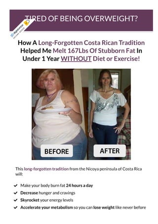 TIRED OF BEING OVERWEIGHT?
How A Long-Forgotten Costa Rican Tradition
Helped Me Melt 167Lbs Of Stubborn Fat In
Under 1 Year WITHOUT Diet or Exercise!
This long-forgotten tradition from the Nicoya peninsula of Costa Rica
will:
Make your body burn fat 24 hours a day

Decrease hunger and cravings

Skyrocket your energy levels

Accelerate your metabolism so you can lose weight like never before

S
E
C
U
R
E
O
R
D
E
R
 
