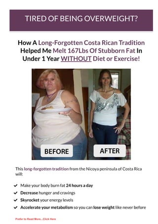 TIRED OF BEING OVERWEIGHT?
How A Long-Forgotten Costa Rican Tradition
Helped Me Melt 167Lbs Of Stubborn Fat In
Under 1 Year WITHOUT Diet or Exercise!
This long-forgotten tradition from the Nicoya peninsula of Costa Rica
will:
Make your body burn fat 24 hours a day

Decrease hunger and cravings

Skyrocket your energy levels

Accelerate your metabolism so you can lose weight like never before

Prefer to Read More...Click Here
 
