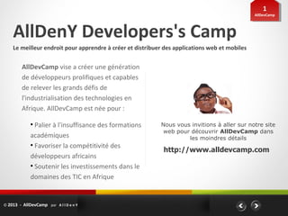 11
                                                                                               AllDevCamp
                                                                                                AllDevCamp




    AllDenY Developers's Camp
    Le meilleur endroit pour apprendre à créer et distribuer des applications web et mobiles


         AllDevCamp vise a créer une génération
         de développeurs prolifiques et capables
         de relever les grands défis de
         l'industrialisation des technologies en
         Afrique. AllDevCamp est née pour :

             ●
               Palier à l'insuffisance des formations      Nous vous invitions à aller sur notre site
                                                            web pour découvrir AllDevCamp dans
             académiques                                            les moindres détails
             ●
               Favoriser la compétitivité des
                                                            http://www.alldevcamp.com
             développeurs africains
             ●
               Soutenir les investissements dans le
             domaines des TIC en Afrique


© 2013 - AllDevCamp par A l l D e n Y
 
