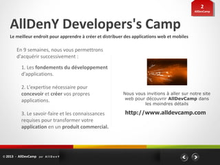 22
                                                                                               AllDevCamp
                                                                                                AllDevCamp




    AllDenY Developers's Camp
    Le meilleur endroit pour apprendre à créer et distribuer des applications web et mobiles

         En 9 semaines, nous vous permettrons
         d'acquérir successivement :
            1. Les fondements du développement
            d'applications.

            2. L'expertise nécessaire pour
            concevoir et créer vos propres                 Nous vous invitions à aller sur notre site
            applications.                                   web pour découvrir AllDevCamp dans
                                                                    les moindres détails

            3. Le savoir-faire et les connaissances         http://www.alldevcamp.com
            requises pour transformer votre
            application en un produit commercial.




© 2013 - AllDevCamp par A l l D e n Y
 