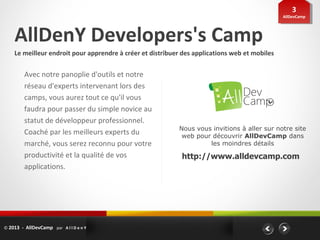 33
                                                                                               AllDevCamp
                                                                                                AllDevCamp




    AllDenY Developers's Camp
    Le meilleur endroit pour apprendre à créer et distribuer des applications web et mobiles


         Avec notre panoplie d'outils et notre
         réseau d'experts intervenant lors des
         camps, vous aurez tout ce qu'il vous
         faudra pour passer du simple novice au
         statut de développeur professionnel.
                                                           Nous vous invitions à aller sur notre site
         Coaché par les meilleurs experts du                web pour découvrir AllDevCamp dans
         marché, vous serez reconnu pour votre                      les moindres détails
         productivité et la qualité de vos                  http://www.alldevcamp.com
         applications.




© 2013 - AllDevCamp par A l l D e n Y
 